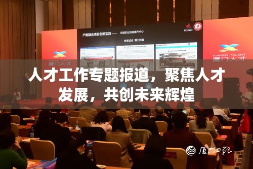 人才工作專題報道，聚焦人才發(fā)展，共創(chuàng)未來輝煌