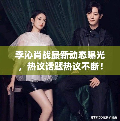 李沁肖戰(zhàn)最新動態(tài)曝光，熱議話題熱議不斷！