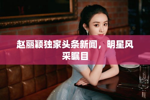 趙麗穎獨家頭條新聞，明星風(fēng)采矚目