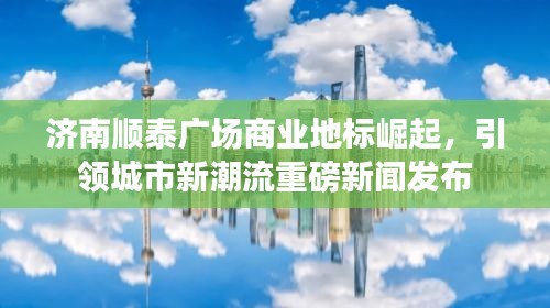 濟(jì)南順泰廣場商業(yè)地標(biāo)崛起，引領(lǐng)城市新潮流重磅新聞發(fā)布