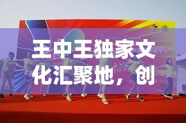 王中王獨家文化匯聚地，創(chuàng)意無限，精彩紛呈