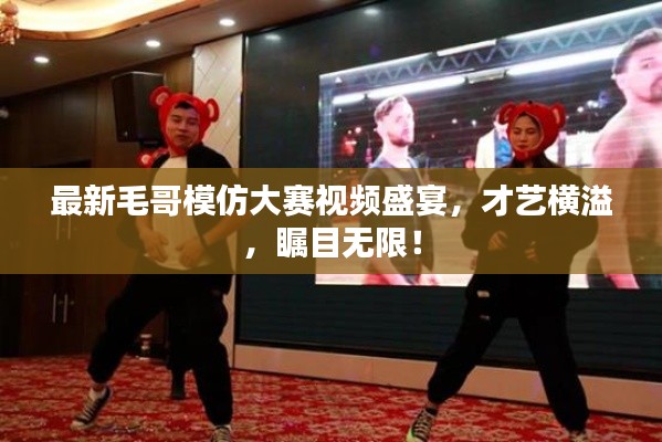 最新毛哥模仿大賽視頻盛宴，才藝橫溢，矚目無限！