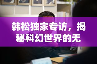韓松獨(dú)家專訪，揭秘科幻世界的無(wú)窮奧秘