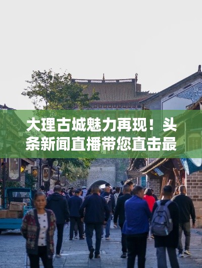 大理古城魅力再現(xiàn)！頭條新聞直播帶您直擊最新動(dòng)態(tài)