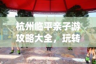 杭州臨平親子游攻略大全，玩轉(zhuǎn)親子游，盡享美好時(shí)光！