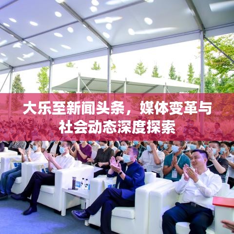 大樂至新聞頭條，媒體變革與社會動態(tài)深度探索