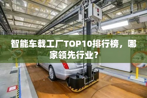 智能車載工廠TOP10排行榜，哪家領(lǐng)先行業(yè)？