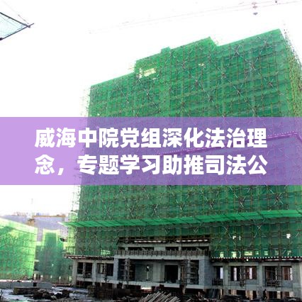 威海中院黨組深化法治理念，專題學(xué)習(xí)助推司法公正新篇章
